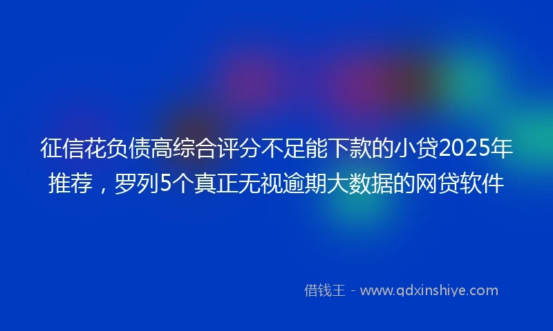 征信花负债高综合评分不足能下款的小贷2025年推荐，罗列5个真正无视逾期大数据的网贷软件