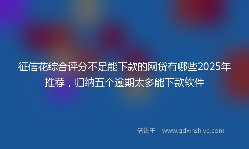 征信花综合评分不足能下款的网贷有哪些2025年推荐，归纳五个逾期太多能下款软件