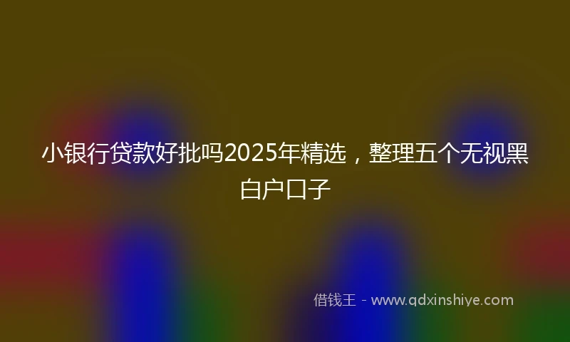 小银行贷款好批吗2025年精选，整理五个无视黑白户口子