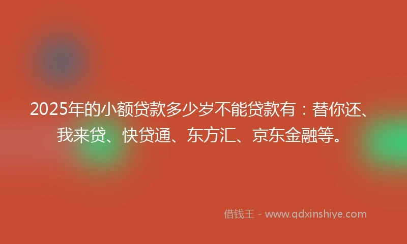 2025年的小额贷款多少岁不能贷款有：替你还、我来贷、快贷通、东方汇、京东金融等。