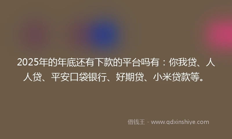 2025年的年底还有下款的平台吗有：你我贷、人人贷、平安口袋银行、好期贷、小米贷款等。