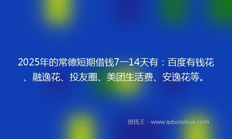 2025年的常德短期借钱7一14天有：百度有钱花、融逸花、投友圈、美团生活费、安逸花等。