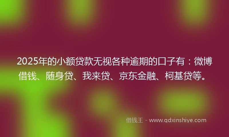 2025年的小额贷款无视各种逾期的口子有：微博借钱、随身贷、我来贷、京东金融、柯基贷等。