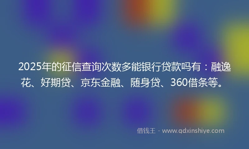 2025年的征信查询次数多能银行贷款吗有：融逸花、好期贷、京东金融、随身贷、360借条等。
