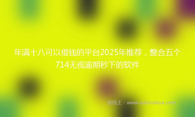 年满十八可以借钱的平台2025年推荐，整合五个714无视逾期秒下的软件