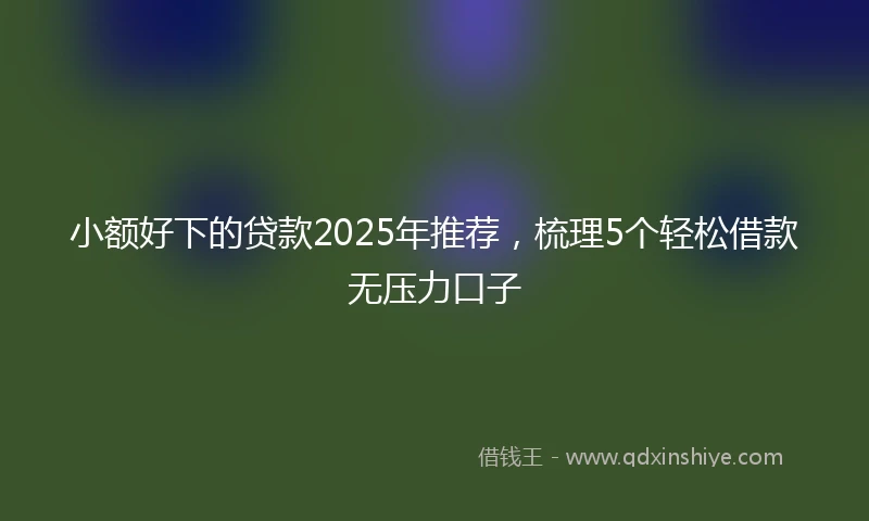小额好下的贷款2025年推荐，梳理5个轻松借款无压力口子