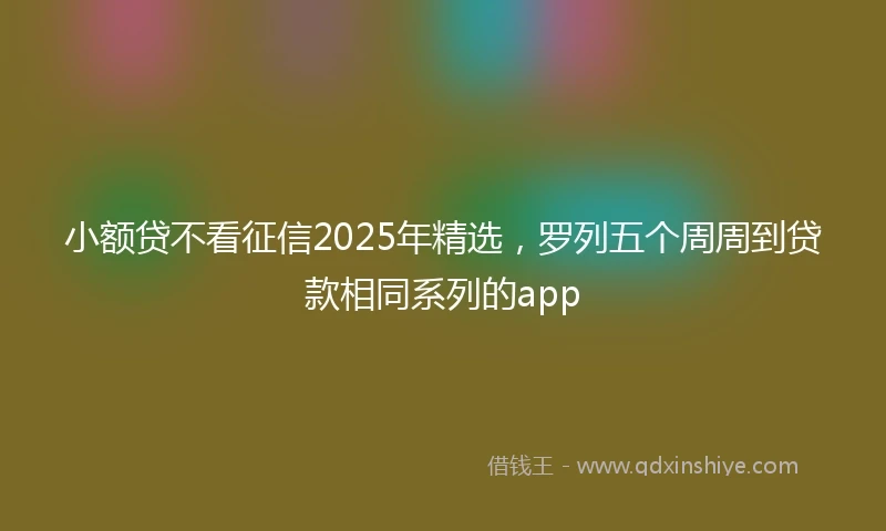 小额贷不看征信2025年精选，罗列五个周周到贷款相同系列的app