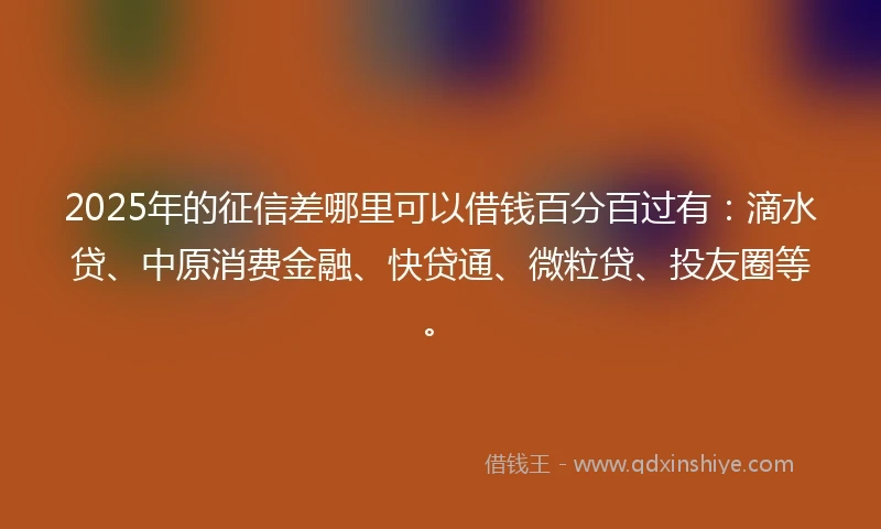 2025年的征信差哪里可以借钱百分百过有：滴水贷、中原消费金融、快贷通、微粒贷、投友圈等。