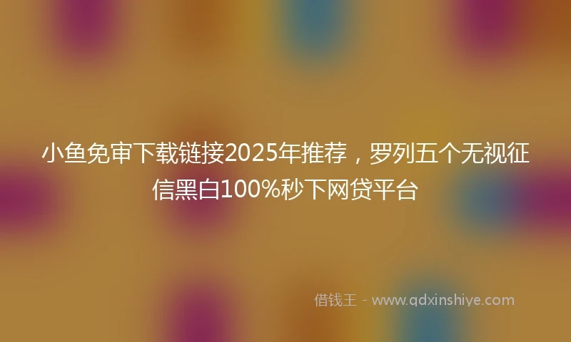 小鱼免审下载链接2025年推荐，罗列五个无视征信黑白100%秒下网贷平台