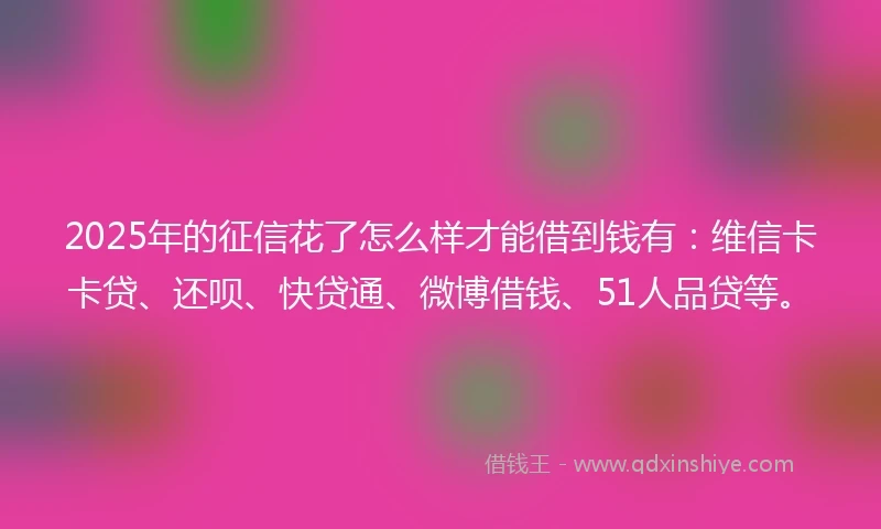 2025年的征信花了怎么样才能借到钱有：维信卡卡贷、还呗、快贷通、微博借钱、51人品贷等。