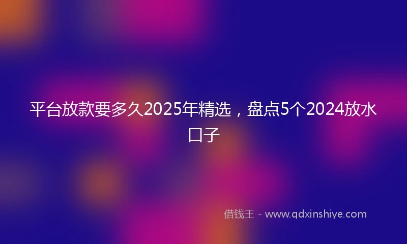 平台放款要多久2025年精选，盘点5个2024放水口子