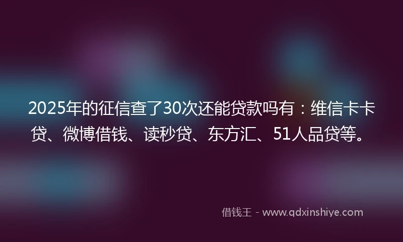 2025年的征信查了30次还能贷款吗有：维信卡卡贷、微博借钱、读秒贷、东方汇、51人品贷等。