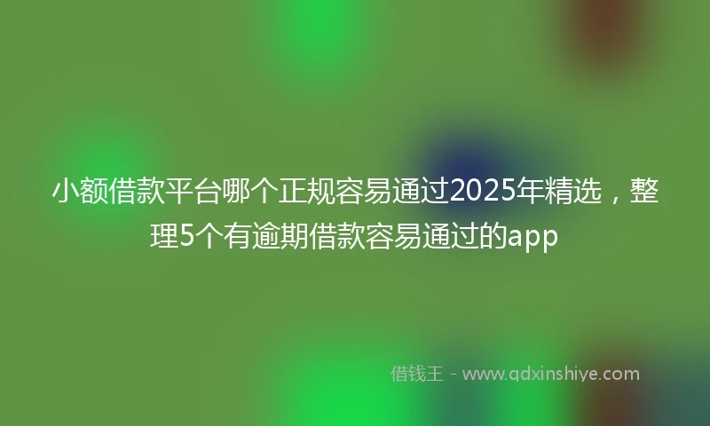 小额借款平台哪个正规容易通过2025年精选，整理5个有逾期借款容易通过的app