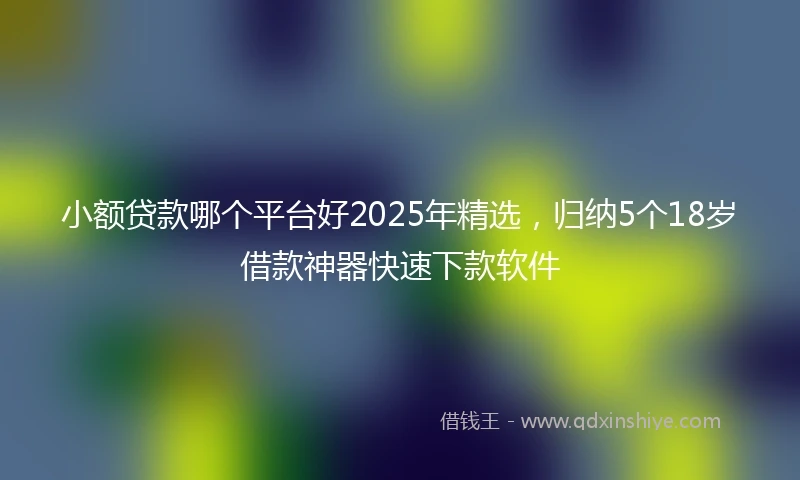 小额贷款哪个平台好2025年精选，归纳5个18岁借款神器快速下款软件
