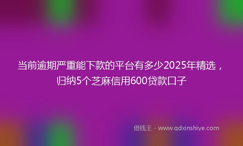 当前逾期严重能下款的平台有多少2025年精选，归纳5个芝麻信用600贷款口子