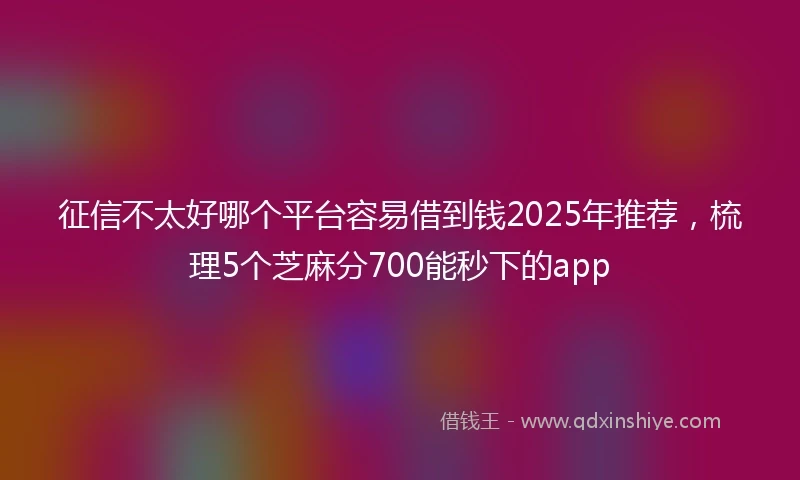 征信不太好哪个平台容易借到钱2025年推荐，梳理5个芝麻分700能秒下的app