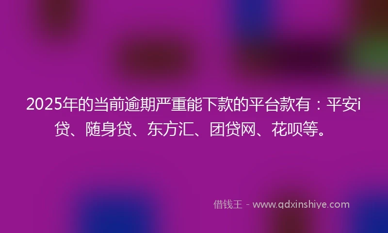 2025年的当前逾期严重能下款的平台款有：平安i贷、随身贷、东方汇、团贷网、花呗等。