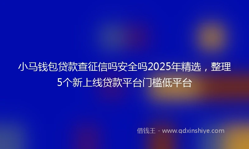 小马钱包贷款查征信吗安全吗2025年精选，整理5个新上线贷款平台门槛低平台