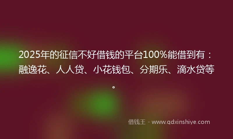 2025年的征信不好借钱的平台100%能借到有：融逸花、人人贷、小花钱包、分期乐、滴水贷等。