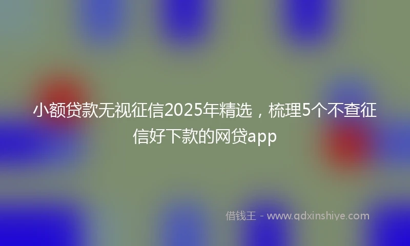 小额贷款无视征信2025年精选，梳理5个不查征信好下款的网贷app