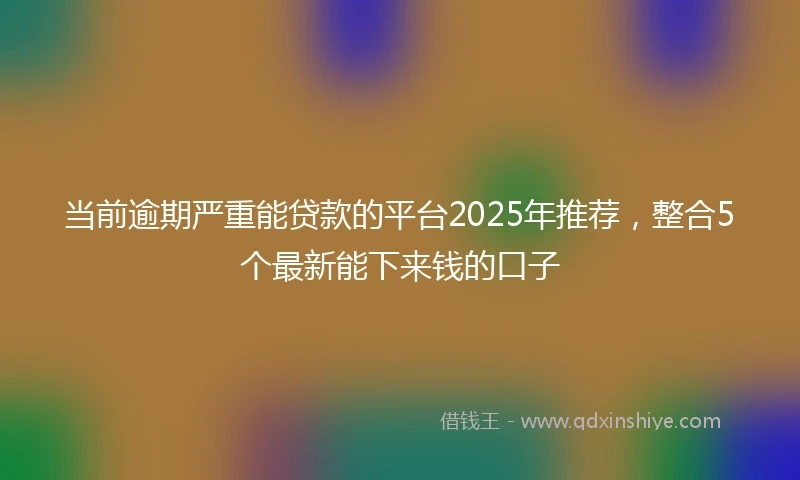 当前逾期严重能贷款的平台2025年推荐，整合5个最新能下来钱的口子