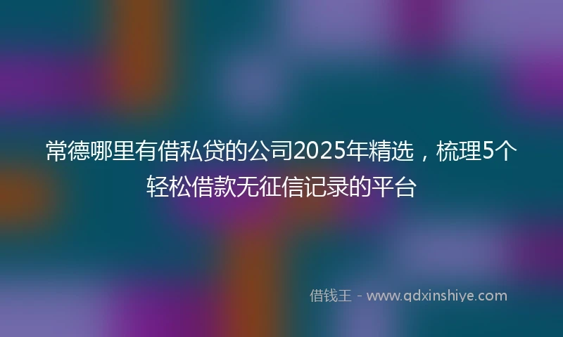 常德哪里有借私贷的公司2025年精选，梳理5个轻松借款无征信记录的平台