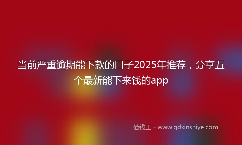 当前严重逾期能下款的口子2025年推荐，分享五个最新能下来钱的app
