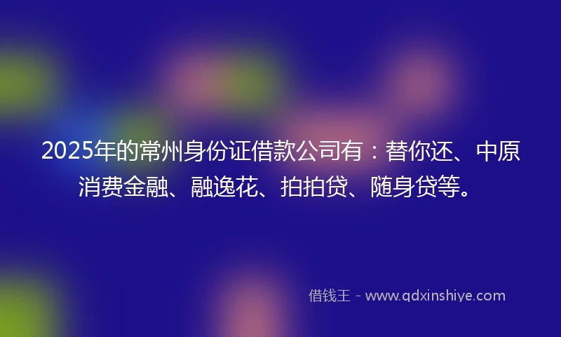 2025年的常州身份证借款公司有：替你还、中原消费金融、融逸花、拍拍贷、随身贷等。
