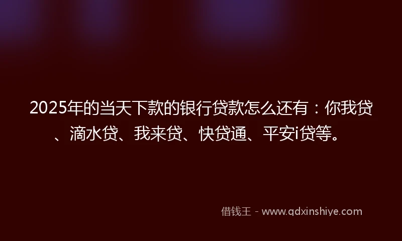 2025年的当天下款的银行贷款怎么还有：你我贷、滴水贷、我来贷、快贷通、平安i贷等。