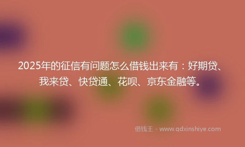 2025年的征信有问题怎么借钱出来有：好期贷、我来贷、快贷通、花呗、京东金融等。