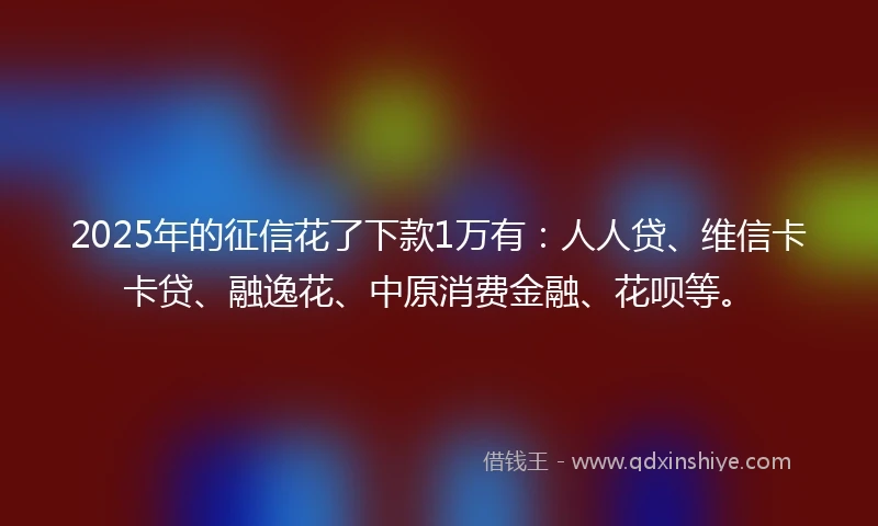 2025年的征信花了下款1万有：人人贷、维信卡卡贷、融逸花、中原消费金融、花呗等。