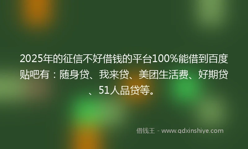 2025年的征信不好借钱的平台100%能借到百度贴吧有：随身贷、我来贷、美团生活费、好期贷、51人品贷等。