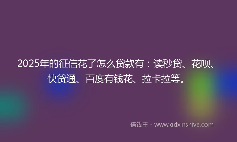 2025年的征信花了怎么贷款有：读秒贷、花呗、快贷通、百度有钱花、拉卡拉等。