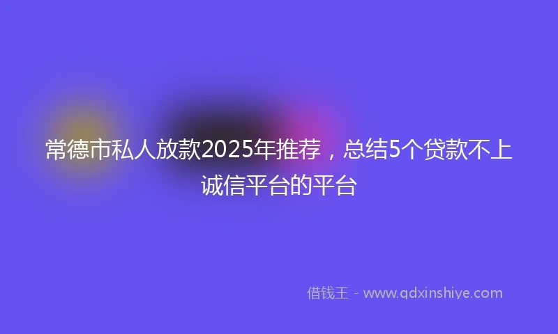 常德市私人放款2025年推荐，总结5个贷款不上诚信平台的平台