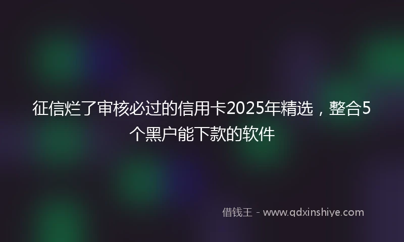 征信烂了审核必过的信用卡2025年精选，整合5个黑户能下款的软件