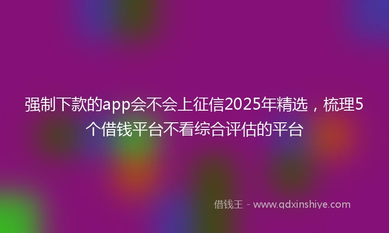 强制下款的app会不会上征信2025年精选，梳理5个借钱平台不看综合评估的平台