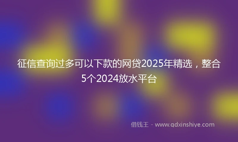 征信查询过多可以下款的网贷2025年精选,整合5个2024放水平台