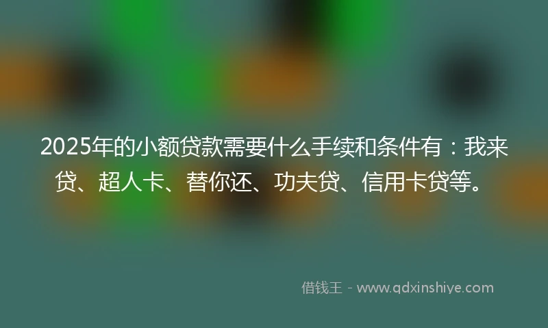 2025年的小额贷款需要什么手续和条件有：我来贷、超人卡、替你还、功夫贷、信用卡贷等。