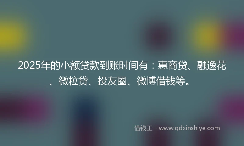 2025年的小额贷款到账时间有：惠商贷、融逸花、微粒贷、投友圈、微博借钱等。