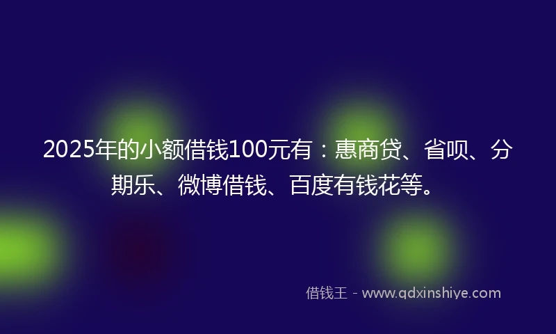 2025年的小额借钱100元有：惠商贷、省呗、分期乐、微博借钱、百度有钱花等。