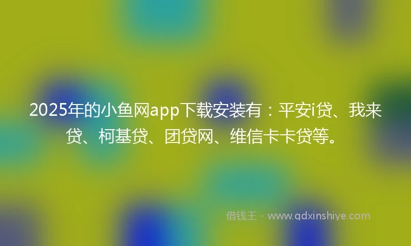 2025年的小鱼网app下载安装有：平安i贷、我来贷、柯基贷、团贷网、维信卡卡贷等。