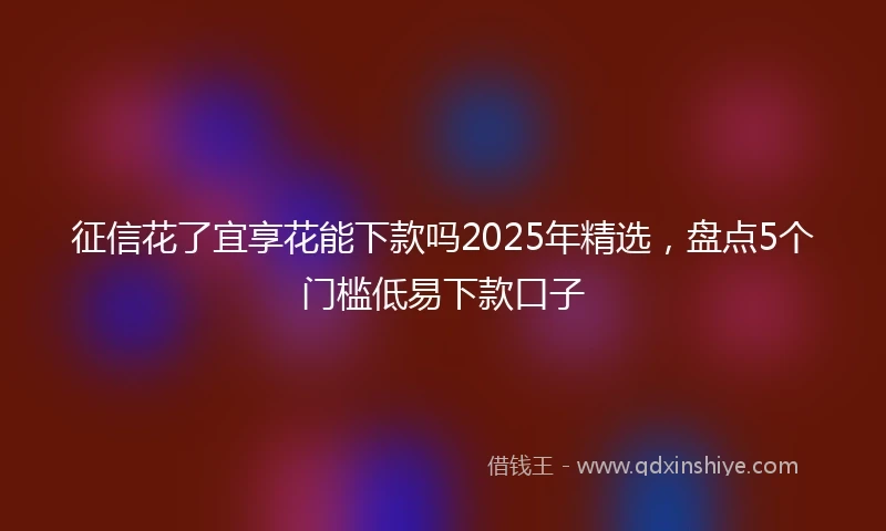 征信花了宜享花能下款吗2025年精选，盘点5个门槛低易下款口子