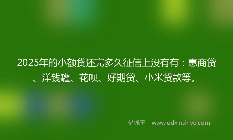 2025年的小额贷还完多久征信上没有有：惠商贷、洋钱罐、花呗、好期贷、小米贷款等。
