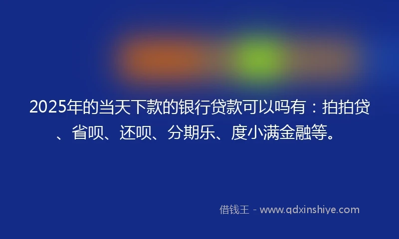 2025年的当天下款的银行贷款可以吗有：拍拍贷、省呗、还呗、分期乐、度小满金融等。