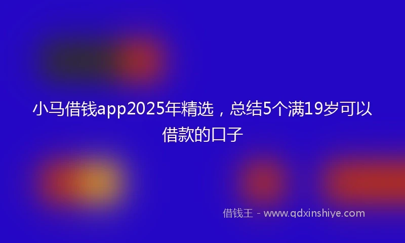 小马借钱app2025年精选，总结5个满19岁可以借款的口子