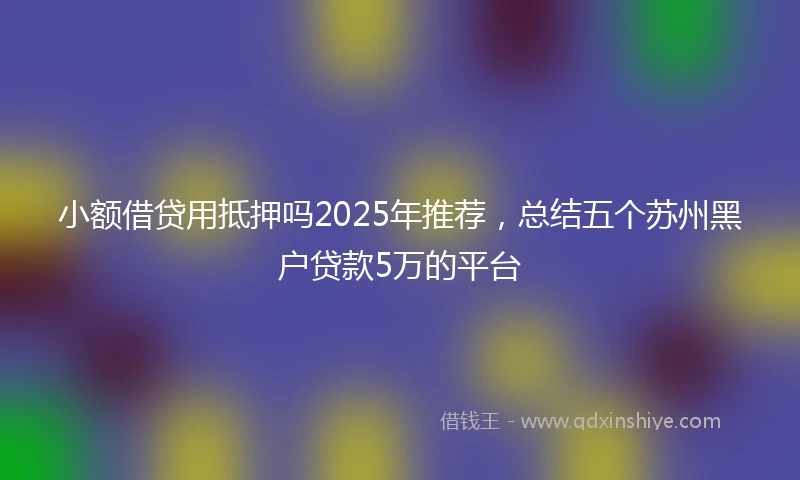 小额借贷用抵押吗2025年推荐，总结五个苏州黑户贷款5万的平台
