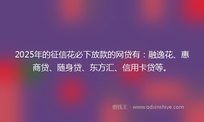 2025年的征信花必下放款的网贷有：融逸花、惠商贷、随身贷、东方汇、信用卡贷等。