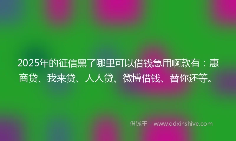 2025年的征信黑了哪里可以借钱急用啊款有：惠商贷、我来贷、人人贷、微博借钱、替你还等。