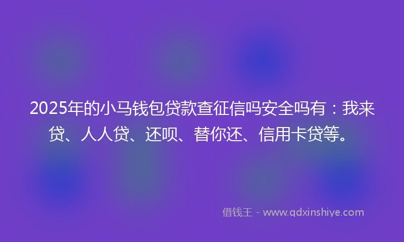 2025年的小马钱包贷款查征信吗安全吗有：我来贷、人人贷、还呗、替你还、信用卡贷等。