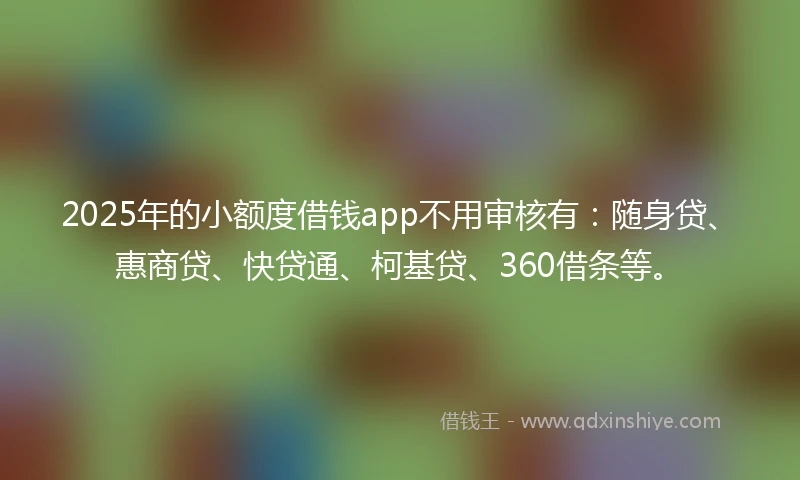 2025年的小额度借钱app不用审核有：随身贷、惠商贷、快贷通、柯基贷、360借条等。